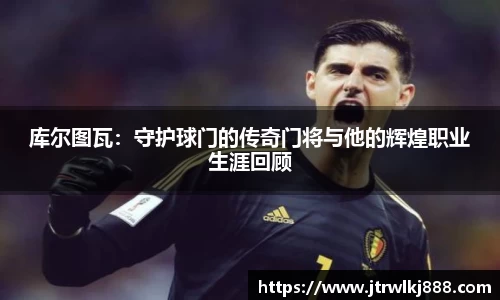 库尔图瓦：守护球门的传奇门将与他的辉煌职业生涯回顾
